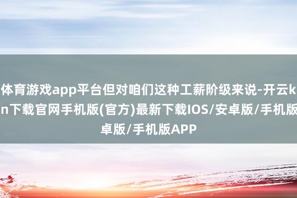 体育游戏app平台但对咱们这种工薪阶级来说-开云kaiyun下载官网手机版(官方)最新下载IOS/安卓版/手机版APP