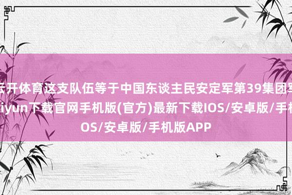 云开体育这支队伍等于中国东谈主民安定军第39集团军-开云kaiyun下载官网手机版(官方)最新下载IOS/安卓版/手机版APP