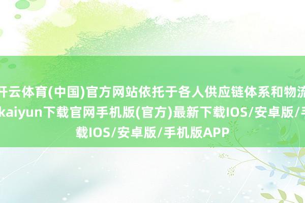 开云体育(中国)官方网站依托于各人供应链体系和物流收集-开云kaiyun下载官网手机版(官方)最新下载IOS/安卓版/手机版APP