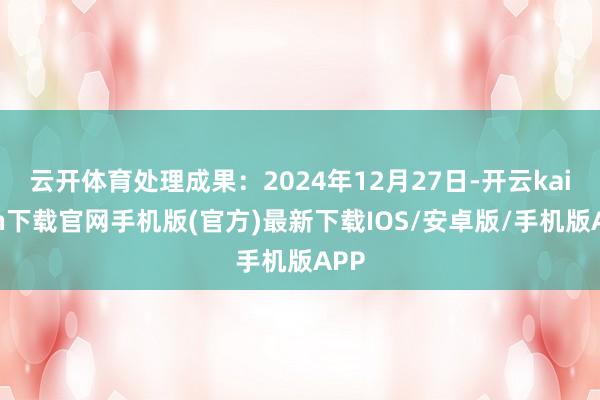 云开体育处理成果：2024年12月27日-开云kaiyun下载官网手机版(官方)最新下载IOS/安卓版/手机版APP