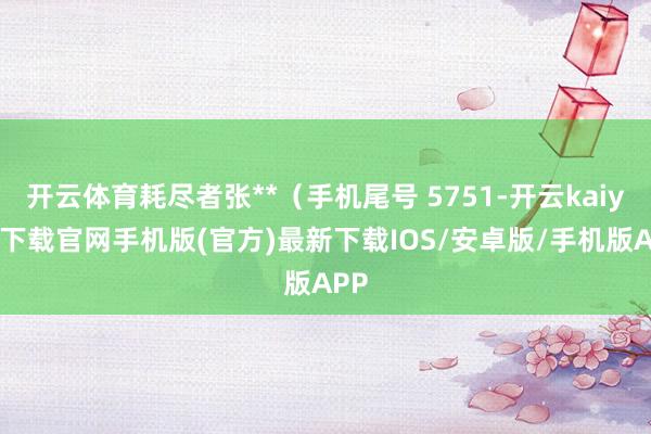 开云体育耗尽者张**（手机尾号 5751-开云kaiyun下载官网手机版(官方)最新下载IOS/安卓版/手机版APP