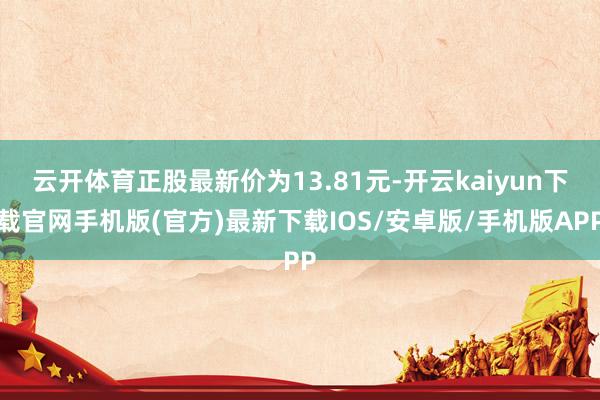 云开体育正股最新价为13.81元-开云kaiyun下载官网手机版(官方)最新下载IOS/安卓版/手机版APP