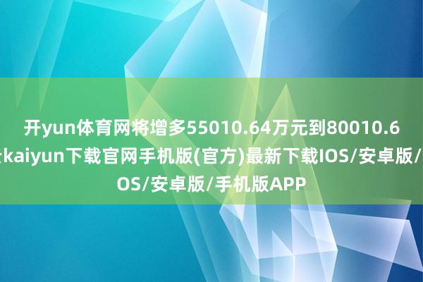 开yun体育网将增多55010.64万元到80010.64万元-开云kaiyun下载官网手机版(官方)最新下载IOS/安卓版/手机版APP