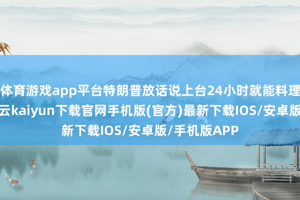 体育游戏app平台特朗普放话说上台24小时就能料理俄乌打破-开云kaiyun下载官网手机版(官方)最新下载IOS/安卓版/手机版APP