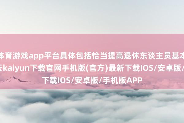 体育游戏app平台具体包括恰当提高退休东谈主员基本待业金-开云kaiyun下载官网手机版(官方)最新下载IOS/安卓版/手机版APP