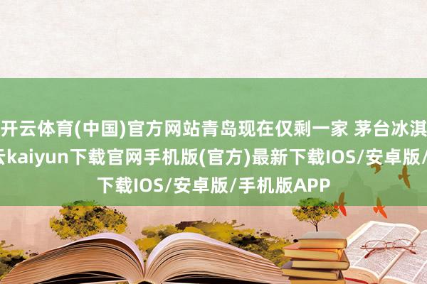 开云体育(中国)官方网站青岛现在仅剩一家 茅台冰淇淋分店-开云kaiyun下载官网手机版(官方)最新下载IOS/安卓版/手机版APP