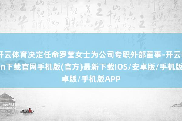 开云体育决定任命罗莹女士为公司专职外部董事-开云kaiyun下载官网手机版(官方)最新下载IOS/安卓版/手机版APP