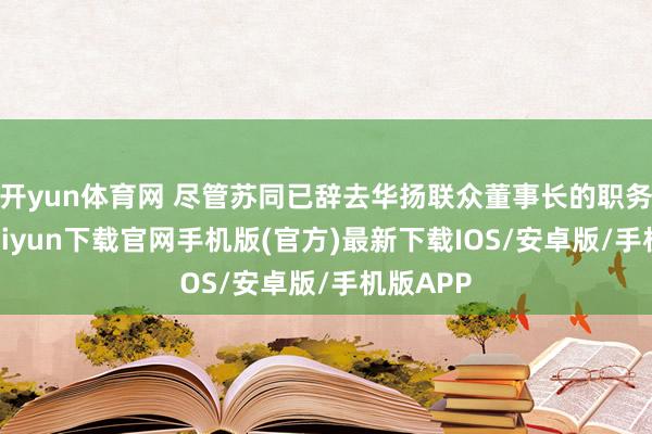 开yun体育网 尽管苏同已辞去华扬联众董事长的职务-开云kaiyun下载官网手机版(官方)最新下载IOS/安卓版/手机版APP