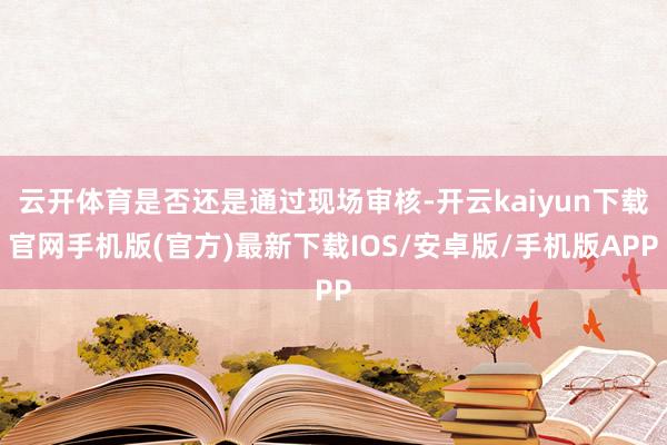 云开体育是否还是通过现场审核-开云kaiyun下载官网手机版(官方)最新下载IOS/安卓版/手机版APP