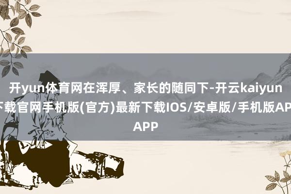 开yun体育网在浑厚、家长的随同下-开云kaiyun下载官网手机版(官方)最新下载IOS/安卓版/手机版APP