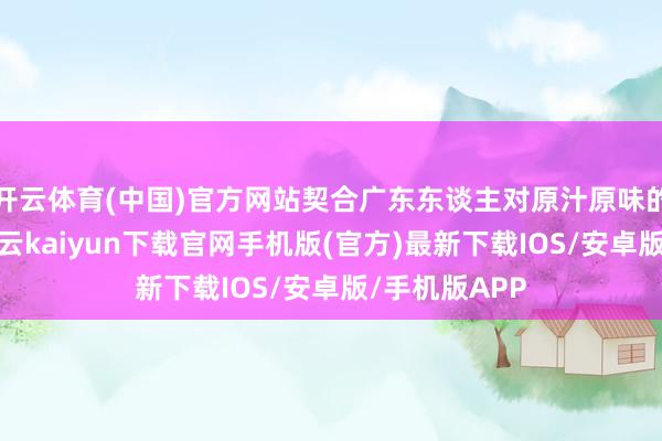 开云体育(中国)官方网站契合广东东谈主对原汁原味的极致追求-开云kaiyun下载官网手机版(官方)最新下载IOS/安卓版/手机版APP